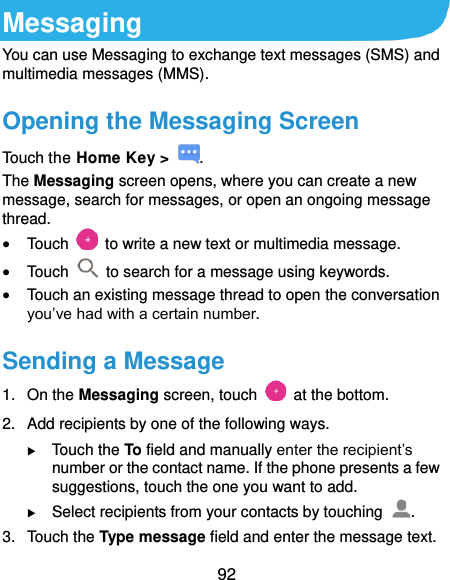  92 Messaging You can use Messaging to exchange text messages (SMS) and multimedia messages (MMS). Opening the Messaging Screen Touch the Home Key &gt;  . The Messaging screen opens, where you can create a new message, search for messages, or open an ongoing message thread.  Touch    to write a new text or multimedia message.  Touch    to search for a message using keywords.  Touch an existing message thread to open the conversation you’ve had with a certain number.   Sending a Message 1.  On the Messaging screen, touch    at the bottom. 2.  Add recipients by one of the following ways.  Touch the To field and manually enter the recipient’s number or the contact name. If the phone presents a few suggestions, touch the one you want to add.  Select recipients from your contacts by touching  . 3.  Touch the Type message field and enter the message text. 