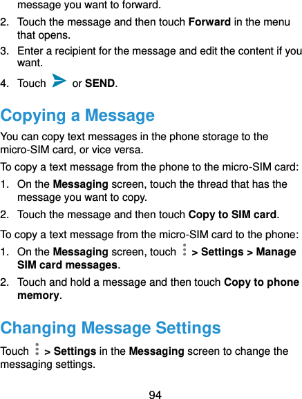  94 message you want to forward. 2.  Touch the message and then touch Forward in the menu that opens. 3.  Enter a recipient for the message and edit the content if you want. 4.  Touch    or SEND.   Copying a Message You can copy text messages in the phone storage to the micro-SIM card, or vice versa. To copy a text message from the phone to the micro-SIM card: 1.  On the Messaging screen, touch the thread that has the message you want to copy. 2.  Touch the message and then touch Copy to SIM card. To copy a text message from the micro-SIM card to the phone: 1. On the Messaging screen, touch    &gt; Settings &gt; Manage SIM card messages. 2.  Touch and hold a message and then touch Copy to phone memory. Changing Message Settings Touch    &gt; Settings in the Messaging screen to change the messaging settings. 