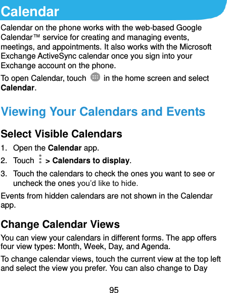  95 Calendar Calendar on the phone works with the web-based Google Calendar™ service for creating and managing events, meetings, and appointments. It also works with the Microsoft Exchange ActiveSync calendar once you sign into your Exchange account on the phone. To open Calendar, touch   in the home screen and select Calendar.   Viewing Your Calendars and Events Select Visible Calendars 1.  Open the Calendar app. 2.  Touch    &gt; Calendars to display. 3.  Touch the calendars to check the ones you want to see or uncheck the ones you’d like to hide. Events from hidden calendars are not shown in the Calendar app. Change Calendar Views You can view your calendars in different forms. The app offers four view types: Month, Week, Day, and Agenda. To change calendar views, touch the current view at the top left and select the view you prefer. You can also change to Day 