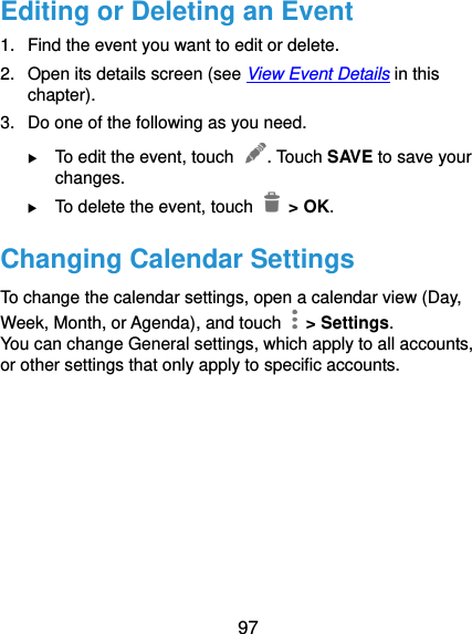  97 Editing or Deleting an Event 1.  Find the event you want to edit or delete. 2.  Open its details screen (see View Event Details in this chapter). 3.  Do one of the following as you need.  To edit the event, touch  . Touch SAVE to save your changes.  To delete the event, touch   &gt; OK. Changing Calendar Settings To change the calendar settings, open a calendar view (Day, Week, Month, or Agenda), and touch    &gt; Settings. You can change General settings, which apply to all accounts, or other settings that only apply to specific accounts.     