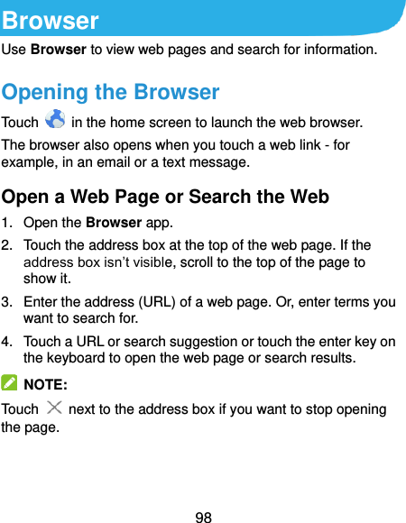  98 Browser Use Browser to view web pages and search for information. Opening the Browser Touch    in the home screen to launch the web browser. The browser also opens when you touch a web link - for example, in an email or a text message.   Open a Web Page or Search the Web 1.  Open the Browser app. 2.  Touch the address box at the top of the web page. If the address box isn’t visible, scroll to the top of the page to show it. 3.  Enter the address (URL) of a web page. Or, enter terms you want to search for.   4.  Touch a URL or search suggestion or touch the enter key on the keyboard to open the web page or search results.   NOTE: Touch   next to the address box if you want to stop opening the page.   