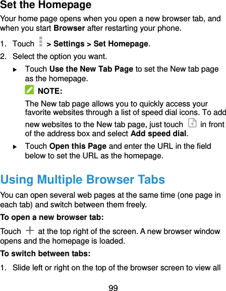  99 Set the Homepage Your home page opens when you open a new browser tab, and when you start Browser after restarting your phone. 1.  Touch   &gt; Settings &gt; Set Homepage. 2.  Select the option you want.  Touch Use the New Tab Page to set the New tab page as the homepage.   NOTE: The New tab page allows you to quickly access your favorite websites through a list of speed dial icons. To add new websites to the New tab page, just touch    in front of the address box and select Add speed dial.  Touch Open this Page and enter the URL in the field below to set the URL as the homepage. Using Multiple Browser Tabs You can open several web pages at the same time (one page in each tab) and switch between them freely. To open a new browser tab: Touch    at the top right of the screen. A new browser window opens and the homepage is loaded. To switch between tabs: 1.  Slide left or right on the top of the browser screen to view all 