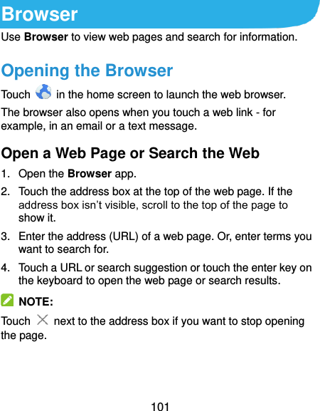  101 Browser Use Browser to view web pages and search for information. Opening the Browser Touch    in the home screen to launch the web browser. The browser also opens when you touch a web link - for example, in an email or a text message. Open a Web Page or Search the Web 1.  Open the Browser app. 2.  Touch the address box at the top of the web page. If the address box isn’t visible, scroll to the top of the page to show it. 3.  Enter the address (URL) of a web page. Or, enter terms you want to search for.   4.  Touch a URL or search suggestion or touch the enter key on the keyboard to open the web page or search results.   NOTE: Touch   next to the address box if you want to stop opening the page.   