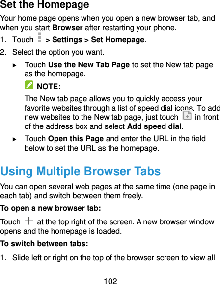  102 Set the Homepage Your home page opens when you open a new browser tab, and when you start Browser after restarting your phone. 1.  Touch   &gt; Settings &gt; Set Homepage. 2.  Select the option you want.  Touch Use the New Tab Page to set the New tab page as the homepage.   NOTE: The New tab page allows you to quickly access your favorite websites through a list of speed dial icons. To add new websites to the New tab page, just touch    in front of the address box and select Add speed dial.  Touch Open this Page and enter the URL in the field below to set the URL as the homepage. Using Multiple Browser Tabs You can open several web pages at the same time (one page in each tab) and switch between them freely. To open a new browser tab: Touch    at the top right of the screen. A new browser window opens and the homepage is loaded. To switch between tabs: 1.  Slide left or right on the top of the browser screen to view all 