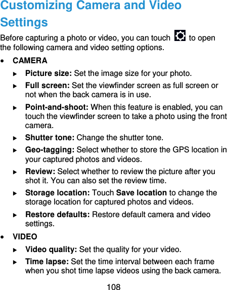  108 Customizing Camera and Video Settings Before capturing a photo or video, you can touch    to open the following camera and video setting options.  CAMERA  Picture size: Set the image size for your photo.  Full screen: Set the viewfinder screen as full screen or not when the back camera is in use.  Point-and-shoot: When this feature is enabled, you can touch the viewfinder screen to take a photo using the front camera.  Shutter tone: Change the shutter tone.  Geo-tagging: Select whether to store the GPS location in your captured photos and videos.  Review: Select whether to review the picture after you shot it. You can also set the review time.  Storage location: Touch Save location to change the storage location for captured photos and videos.  Restore defaults: Restore default camera and video settings.  VIDEO  Video quality: Set the quality for your video.  Time lapse: Set the time interval between each frame when you shot time lapse videos using the back camera.   