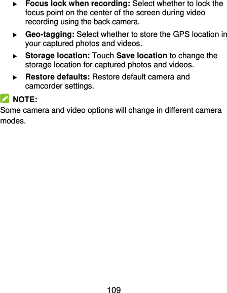  109  Focus lock when recording: Select whether to lock the focus point on the center of the screen during video recording using the back camera.  Geo-tagging: Select whether to store the GPS location in your captured photos and videos.  Storage location: Touch Save location to change the storage location for captured photos and videos.  Restore defaults: Restore default camera and camcorder settings.   NOTE: Some camera and video options will change in different camera modes.       