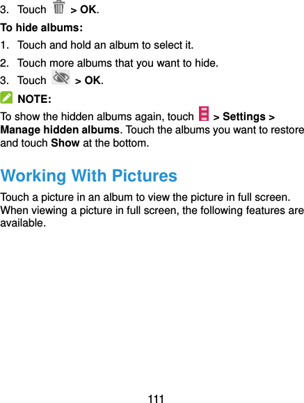  111 3.  Touch    &gt; OK. To hide albums: 1.  Touch and hold an album to select it. 2.  Touch more albums that you want to hide. 3.  Touch   &gt; OK.   NOTE: To show the hidden albums again, touch   &gt; Settings &gt; Manage hidden albums. Touch the albums you want to restore and touch Show at the bottom. Working With Pictures Touch a picture in an album to view the picture in full screen. When viewing a picture in full screen, the following features are available. 