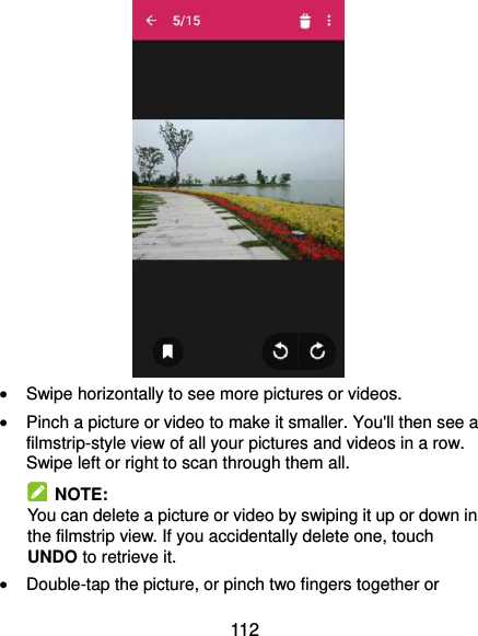  112   Swipe horizontally to see more pictures or videos.  Pinch a picture or video to make it smaller. You&apos;ll then see a filmstrip-style view of all your pictures and videos in a row. Swipe left or right to scan through them all.   NOTE: You can delete a picture or video by swiping it up or down in the filmstrip view. If you accidentally delete one, touch UNDO to retrieve it.  Double-tap the picture, or pinch two fingers together or 