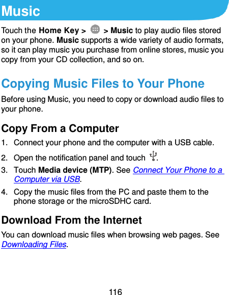  116 Music Touch the Home Key &gt;    &gt; Music to play audio files stored on your phone. Music supports a wide variety of audio formats, so it can play music you purchase from online stores, music you copy from your CD collection, and so on. Copying Music Files to Your Phone Before using Music, you need to copy or download audio files to your phone. Copy From a Computer 1.  Connect your phone and the computer with a USB cable. 2.  Open the notification panel and touch  . 3.  Touch Media device (MTP). See Connect Your Phone to a Computer via USB. 4.  Copy the music files from the PC and paste them to the phone storage or the microSDHC card. Download From the Internet You can download music files when browsing web pages. See Downloading Files. 