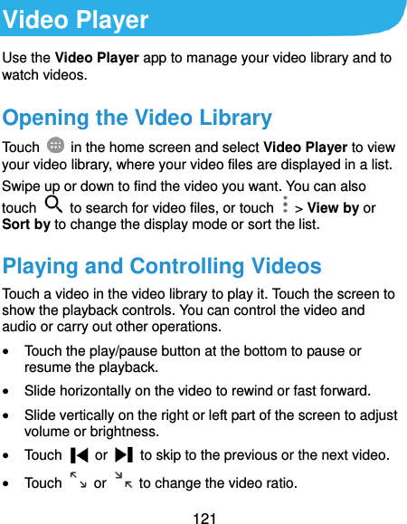  121 Video Player Use the Video Player app to manage your video library and to watch videos. Opening the Video Library Touch    in the home screen and select Video Player to view your video library, where your video files are displayed in a list. Swipe up or down to find the video you want. You can also touch    to search for video files, or touch    &gt; View by or Sort by to change the display mode or sort the list. Playing and Controlling Videos Touch a video in the video library to play it. Touch the screen to show the playback controls. You can control the video and audio or carry out other operations.  Touch the play/pause button at the bottom to pause or resume the playback.  Slide horizontally on the video to rewind or fast forward.  Slide vertically on the right or left part of the screen to adjust volume or brightness.  Touch    or    to skip to the previous or the next video.  Touch    or    to change the video ratio. 