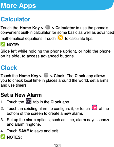  124 More Apps Calculator Touch the Home Key &gt;    &gt; Calculator to use the phone’s convenient built-in calculator for some basic as well as advanced mathematical equations. Touch    to calculate tips.   NOTE: Slide left while holding the phone upright, or hold the phone on its side, to access advanced buttons. Clock Touch the Home Key &gt;    &gt; Clock. The Clock app allows you to check local time in places around the world, set alarms, and use timers. Set a New Alarm 1.  Touch the   tab in the Clock app. 2.  Touch an existing alarm to configure it, or touch    at the bottom of the screen to create a new alarm. 3.  Set up the alarm options, such as time, alarm days, snooze, and alarm ringtone. 4.  Touch SAVE to save and exit.   NOTES: 