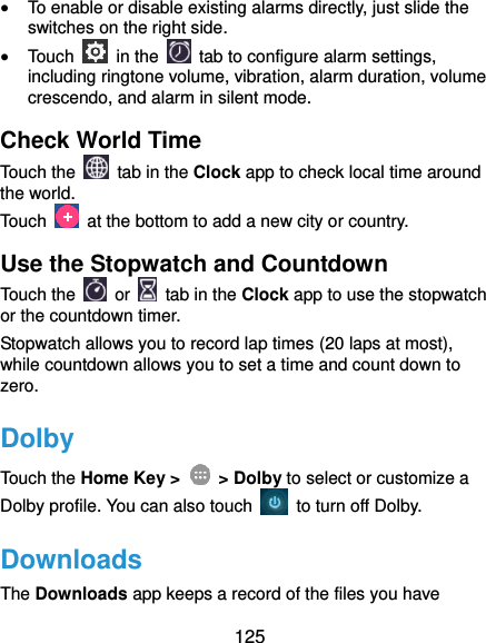  125  To enable or disable existing alarms directly, just slide the switches on the right side.  Touch    in the   tab to configure alarm settings, including ringtone volume, vibration, alarm duration, volume crescendo, and alarm in silent mode. Check World Time Touch the   tab in the Clock app to check local time around the world. Touch    at the bottom to add a new city or country. Use the Stopwatch and Countdown Touch the   or    tab in the Clock app to use the stopwatch or the countdown timer. Stopwatch allows you to record lap times (20 laps at most), while countdown allows you to set a time and count down to zero. Dolby Touch the Home Key &gt;    &gt; Dolby to select or customize a Dolby profile. You can also touch    to turn off Dolby. Downloads The Downloads app keeps a record of the files you have 