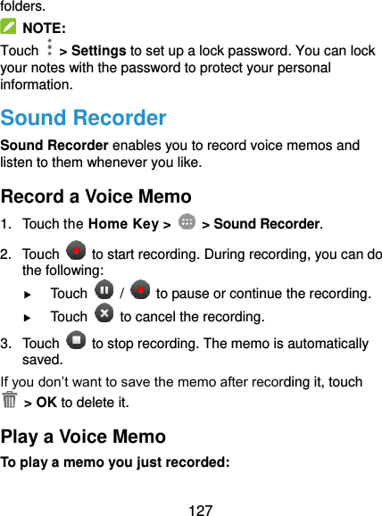  127 folders.   NOTE: Touch   &gt; Settings to set up a lock password. You can lock your notes with the password to protect your personal information. Sound Recorder Sound Recorder enables you to record voice memos and listen to them whenever you like. Record a Voice Memo 1.  Touch the Home Key &gt;    &gt; Sound Recorder. 2.  Touch    to start recording. During recording, you can do the following:  Touch    /    to pause or continue the recording.  Touch    to cancel the recording. 3.  Touch    to stop recording. The memo is automatically saved. If you don’t want to save the memo after recording it, touch   &gt; OK to delete it. Play a Voice Memo To play a memo you just recorded: 