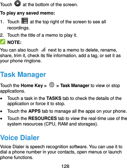  128 Touch    at the bottom of the screen. To play any saved memo: 1.  Touch    at the top right of the screen to see all recordings. 2.  Touch the title of a memo to play it.   NOTE: You can also touch    next to a memo to delete, rename, share, trim it, check its file information, add a tag, or set it as your phone ringtone. Task Manager Touch the Home Key &gt;    &gt; Task Manager to view or stop applications.  Touch a task in the TASKS tab to check the details of the application or force it to stop.  Touch the APPS tab to manage all the apps on your phone.  Touch the RESOURCES tab to view the real-time use of the system resources (CPU, RAM and storages). Voice Dialer Voice Dialer is speech recognition software. You can use it to dial a phone number in your contacts, open menus or launch phone functions. 