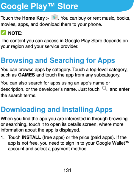  131 Google Play™ Store Touch the Home Key &gt;  . You can buy or rent music, books, movies, apps, and download them to your phone.   NOTE: The content you can access in Google Play Store depends on your region and your service provider. Browsing and Searching for Apps You can browse apps by category. Touch a top-level category, such as GAMES and touch the app from any subcategory. You can also search for apps using an app’s name or description, or the developer’s name. Just touch    and enter the search terms. Downloading and Installing Apps When you find the app you are interested in through browsing or searching, touch it to open its details screen, where more information about the app is displayed. 1.  Touch INSTALL (free apps) or the price (paid apps). If the app is not free, you need to sign in to your Google Wallet™ account and select a payment method.  