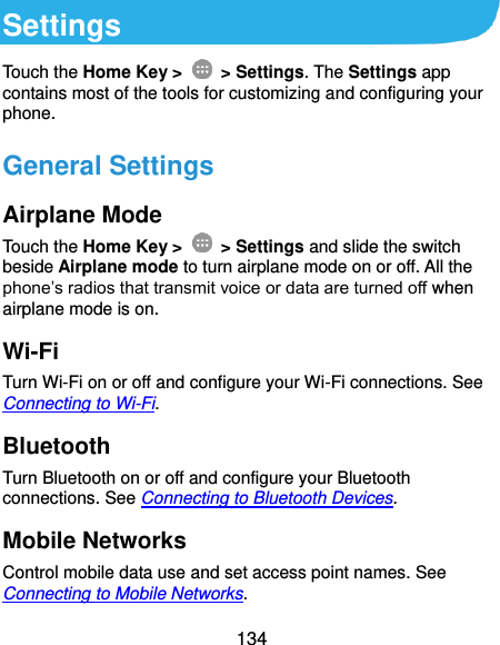  134 Settings Touch the Home Key &gt;    &gt; Settings. The Settings app contains most of the tools for customizing and configuring your phone. General Settings Airplane Mode Touch the Home Key &gt;    &gt; Settings and slide the switch beside Airplane mode to turn airplane mode on or off. All the phone’s radios that transmit voice or data are turned off when airplane mode is on. Wi-Fi Turn Wi-Fi on or off and configure your Wi-Fi connections. See Connecting to Wi-Fi. Bluetooth Turn Bluetooth on or off and configure your Bluetooth connections. See Connecting to Bluetooth Devices. Mobile Networks Control mobile data use and set access point names. See Connecting to Mobile Networks. 