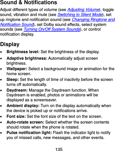  135 Sound &amp; Notifications Adjust different types of volume (see Adjusting Volume), toggle sound, vibration and mute (see Switching to Silent Mode), set up ringtone and notification sound (see Changing Ringtone and Notification Sound), set Dolby sound effects, select system sounds (see Turning On/Off System Sounds), or control notification display. Display  Brightness level: Set the brightness of the display.  Adaptive brightness: Automatically adjust screen brightness.  Wallpaper: Select a background image or animation for the home screen.  Sleep: Set the length of time of inactivity before the screen turns off automatically.  Daydream: Manage the Daydream function. When Daydream is enabled, photos or animations will be displayed as a screensaver.  Ambient display: Turn on the display automatically when the device is picked up or notifications arrive.  Font size: Set the font size of the text on the screen.  Auto-rotate screen: Select whether the screen contents should rotate when the phone is rotated.  Pulse notification light: Flash the indicator light to notify you of missed calls, new messages, and other events. 