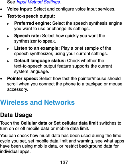  137 See Input Method Settings.  Voice input: Select and configure voice input services.  Text-to-speech output:  Preferred engine: Select the speech synthesis engine you want to use or change its settings.  Speech rate: Select how quickly you want the synthesizer to speak.  Listen to an example: Play a brief sample of the speech synthesizer, using your current settings.  Default language status: Check whether the text-to-speech output feature supports the current system language.  Pointer speed: Select how fast the pointer/mouse should scroll when you connect the phone to a trackpad or mouse accessory. Wireless and Networks Data Usage Touch the Cellular data or Set cellular data limit switches to turn on or off mobile data or mobile data limit. You can check how much data has been used during the time cycle you set, set mobile data limit and warning, see what apps have been using mobile data, or restrict background data for individual apps. 
