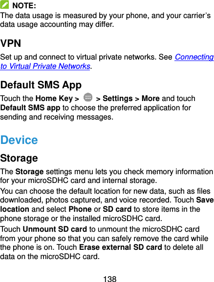  138   NOTE: The data usage is measured by your phone, and your carrier’s data usage accounting may differ. VPN Set up and connect to virtual private networks. See Connecting to Virtual Private Networks. Default SMS App Touch the Home Key &gt;    &gt; Settings &gt; More and touch Default SMS app to choose the preferred application for sending and receiving messages. Device Storage The Storage settings menu lets you check memory information for your microSDHC card and internal storage. You can choose the default location for new data, such as files downloaded, photos captured, and voice recorded. Touch Save location and select Phone or SD card to store items in the phone storage or the installed microSDHC card. Touch Unmount SD card to unmount the microSDHC card from your phone so that you can safely remove the card while the phone is on. Touch Erase external SD card to delete all data on the microSDHC card. 