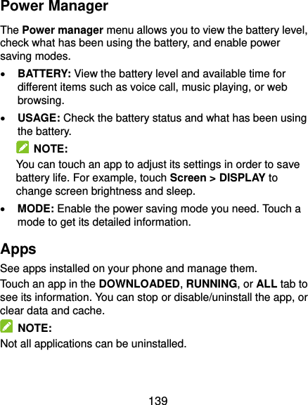  139 Power Manager The Power manager menu allows you to view the battery level, check what has been using the battery, and enable power saving modes.  BATTERY: View the battery level and available time for different items such as voice call, music playing, or web browsing.  USAGE: Check the battery status and what has been using the battery.     NOTE: You can touch an app to adjust its settings in order to save battery life. For example, touch Screen &gt; DISPLAY to change screen brightness and sleep.  MODE: Enable the power saving mode you need. Touch a mode to get its detailed information. Apps See apps installed on your phone and manage them. Touch an app in the DOWNLOADED, RUNNING, or ALL tab to see its information. You can stop or disable/uninstall the app, or clear data and cache.   NOTE: Not all applications can be uninstalled. 