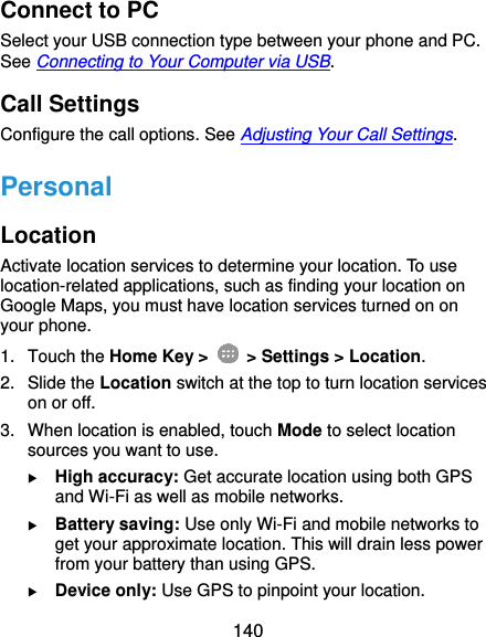  140 Connect to PC Select your USB connection type between your phone and PC. See Connecting to Your Computer via USB. Call Settings Configure the call options. See Adjusting Your Call Settings. Personal Location Activate location services to determine your location. To use location-related applications, such as finding your location on Google Maps, you must have location services turned on on your phone. 1.  Touch the Home Key &gt;   &gt; Settings &gt; Location. 2.  Slide the Location switch at the top to turn location services on or off. 3.  When location is enabled, touch Mode to select location sources you want to use.  High accuracy: Get accurate location using both GPS and Wi-Fi as well as mobile networks.  Battery saving: Use only Wi-Fi and mobile networks to get your approximate location. This will drain less power from your battery than using GPS.  Device only: Use GPS to pinpoint your location. 