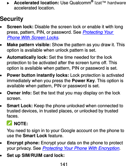  141  Accelerated location: Use Qualcomm® Izat™ hardware accelerated location. Security  Screen lock: Disable the screen lock or enable it with long press, pattern, PIN, or password. See Protecting Your Phone With Screen Locks.  Make pattern visible: Show the pattern as you draw it. This option is available when unlock pattern is set.  Automatically lock: Set the time needed for the lock protection to be activated after the screen turns off. This option is available when pattern, PIN or password is set.  Power button instantly locks: Lock protection is activated immediately when you press the Power Key. This option is available when pattern, PIN or password is set.  Owner info: Set the text that you may display on the lock screen.  Smart Lock: Keep the phone unlocked when connected to trusted devices, in trusted places, or unlocked by trusted faces.   NOTE: You need to sign in to your Google account on the phone to use the Smart Lock feature.  Encrypt phone: Encrypt your data on the phone to protect your privacy. See Protecting Your Phone With Encryption.  Set up SIM/RUIM card lock:   