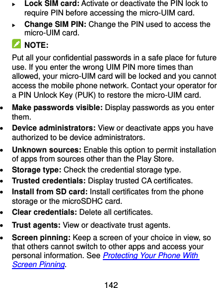  142  Lock SIM card: Activate or deactivate the PIN lock to require PIN before accessing the micro-UIM card.  Change SIM PIN: Change the PIN used to access the micro-UIM card.   NOTE: Put all your confidential passwords in a safe place for future use. If you enter the wrong UIM PIN more times than allowed, your micro-UIM card will be locked and you cannot access the mobile phone network. Contact your operator for a PIN Unlock Key (PUK) to restore the micro-UIM card.  Make passwords visible: Display passwords as you enter them.  Device administrators: View or deactivate apps you have authorized to be device administrators.  Unknown sources: Enable this option to permit installation of apps from sources other than the Play Store.  Storage type: Check the credential storage type.  Trusted credentials: Display trusted CA certificates.  Install from SD card: Install certificates from the phone storage or the microSDHC card.  Clear credentials: Delete all certificates.  Trust agents: View or deactivate trust agents.  Screen pinning: Keep a screen of your choice in view, so that others cannot switch to other apps and access your personal information. See Protecting Your Phone With Screen Pinning. 