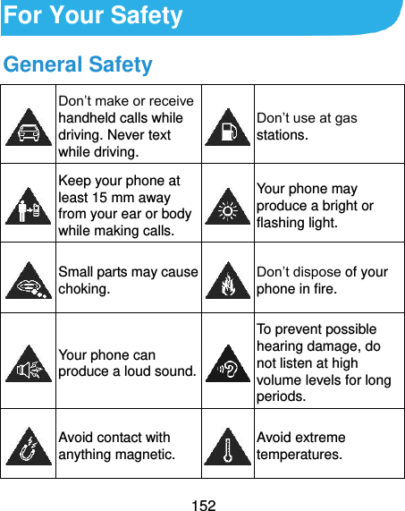  152 For Your Safety General Safety  Don’t make or receive handheld calls while driving. Never text while driving.  Don’t use at gas stations.  Keep your phone at least 15 mm away from your ear or body while making calls.  Your phone may produce a bright or flashing light.  Small parts may cause choking.  Don’t dispose of your phone in fire.  Your phone can produce a loud sound.  To prevent possible hearing damage, do not listen at high volume levels for long periods.  Avoid contact with anything magnetic.  Avoid extreme temperatures. 