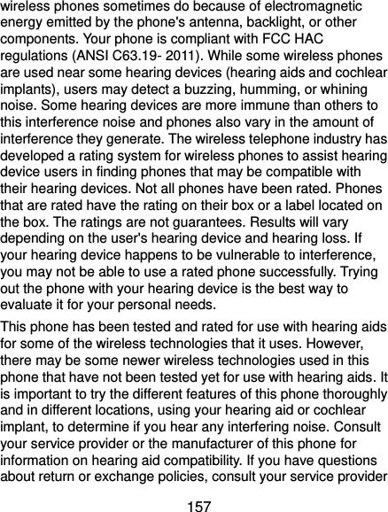  157 wireless phones sometimes do because of electromagnetic energy emitted by the phone&apos;s antenna, backlight, or other components. Your phone is compliant with FCC HAC regulations (ANSI C63.19- 2011). While some wireless phones are used near some hearing devices (hearing aids and cochlear implants), users may detect a buzzing, humming, or whining noise. Some hearing devices are more immune than others to this interference noise and phones also vary in the amount of interference they generate. The wireless telephone industry has developed a rating system for wireless phones to assist hearing device users in finding phones that may be compatible with their hearing devices. Not all phones have been rated. Phones that are rated have the rating on their box or a label located on the box. The ratings are not guarantees. Results will vary depending on the user&apos;s hearing device and hearing loss. If your hearing device happens to be vulnerable to interference, you may not be able to use a rated phone successfully. Trying out the phone with your hearing device is the best way to evaluate it for your personal needs. This phone has been tested and rated for use with hearing aids for some of the wireless technologies that it uses. However, there may be some newer wireless technologies used in this phone that have not been tested yet for use with hearing aids. It is important to try the different features of this phone thoroughly and in different locations, using your hearing aid or cochlear implant, to determine if you hear any interfering noise. Consult your service provider or the manufacturer of this phone for information on hearing aid compatibility. If you have questions about return or exchange policies, consult your service provider 