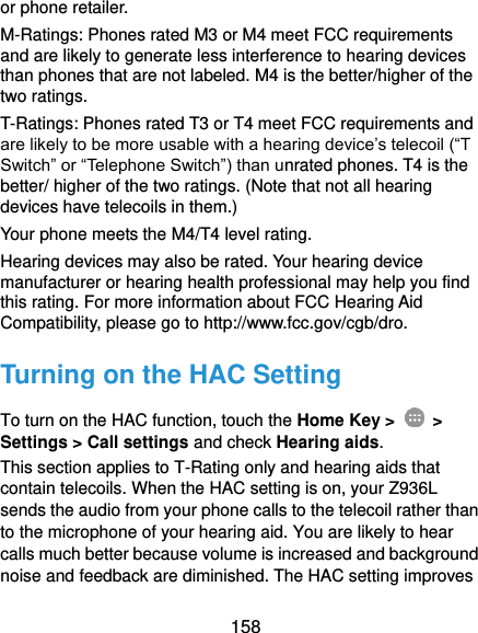  158 or phone retailer. M-Ratings: Phones rated M3 or M4 meet FCC requirements and are likely to generate less interference to hearing devices than phones that are not labeled. M4 is the better/higher of the two ratings. T-Ratings: Phones rated T3 or T4 meet FCC requirements and are likely to be more usable with a hearing device’s telecoil (“T Switch” or “Telephone Switch”) than unrated phones. T4 is the better/ higher of the two ratings. (Note that not all hearing devices have telecoils in them.)   Your phone meets the M4/T4 level rating. Hearing devices may also be rated. Your hearing device manufacturer or hearing health professional may help you find this rating. For more information about FCC Hearing Aid Compatibility, please go to http://www.fcc.gov/cgb/dro. Turning on the HAC Setting To turn on the HAC function, touch the Home Key &gt;    &gt; Settings &gt; Call settings and check Hearing aids. This section applies to T-Rating only and hearing aids that contain telecoils. When the HAC setting is on, your Z936L sends the audio from your phone calls to the telecoil rather than to the microphone of your hearing aid. You are likely to hear calls much better because volume is increased and background noise and feedback are diminished. The HAC setting improves 