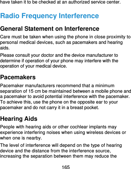 165 have taken it to be checked at an authorized service center. Radio Frequency Interference General Statement on Interference Care must be taken when using the phone in close proximity to personal medical devices, such as pacemakers and hearing aids. Please consult your doctor and the device manufacturer to determine if operation of your phone may interfere with the operation of your medical device. Pacemakers Pacemaker manufacturers recommend that a minimum separation of 15 cm be maintained between a mobile phone and a pacemaker to avoid potential interference with the pacemaker. To achieve this, use the phone on the opposite ear to your pacemaker and do not carry it in a breast pocket. Hearing Aids People with hearing aids or other cochlear implants may experience interfering noises when using wireless devices or when one is nearby. The level of interference will depend on the type of hearing device and the distance from the interference source, increasing the separation between them may reduce the 