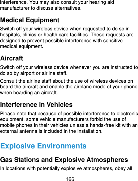  166 interference. You may also consult your hearing aid manufacturer to discuss alternatives. Medical Equipment Switch off your wireless device when requested to do so in hospitals, clinics or health care facilities. These requests are designed to prevent possible interference with sensitive medical equipment. Aircraft Switch off your wireless device whenever you are instructed to do so by airport or airline staff. Consult the airline staff about the use of wireless devices on board the aircraft and enable the airplane mode of your phone when boarding an aircraft. Interference in Vehicles Please note that because of possible interference to electronic equipment, some vehicle manufacturers forbid the use of mobile phones in their vehicles unless a hands-free kit with an external antenna is included in the installation. Explosive Environments Gas Stations and Explosive Atmospheres In locations with potentially explosive atmospheres, obey all 
