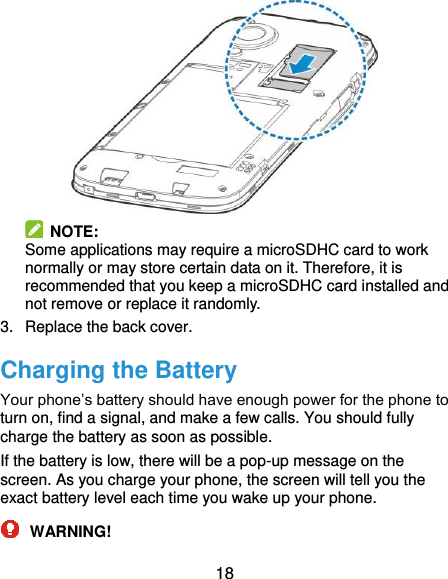  18   NOTE:   Some applications may require a microSDHC card to work normally or may store certain data on it. Therefore, it is recommended that you keep a microSDHC card installed and not remove or replace it randomly. 3.  Replace the back cover. Charging the Battery Your phone’s battery should have enough power for the phone to turn on, find a signal, and make a few calls. You should fully charge the battery as soon as possible. If the battery is low, there will be a pop-up message on the screen. As you charge your phone, the screen will tell you the exact battery level each time you wake up your phone.  WARNING! 