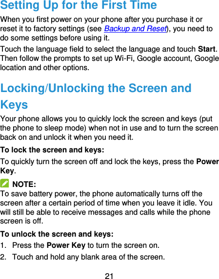  21 Setting Up for the First Time When you first power on your phone after you purchase it or reset it to factory settings (see Backup and Reset), you need to do some settings before using it.   Touch the language field to select the language and touch Start. Then follow the prompts to set up Wi-Fi, Google account, Google location and other options. Locking/Unlocking the Screen and Keys Your phone allows you to quickly lock the screen and keys (put the phone to sleep mode) when not in use and to turn the screen back on and unlock it when you need it. To lock the screen and keys: To quickly turn the screen off and lock the keys, press the Power Key.   NOTE: To save battery power, the phone automatically turns off the screen after a certain period of time when you leave it idle. You will still be able to receive messages and calls while the phone screen is off. To unlock the screen and keys: 1.  Press the Power Key to turn the screen on. 2.  Touch and hold any blank area of the screen. 