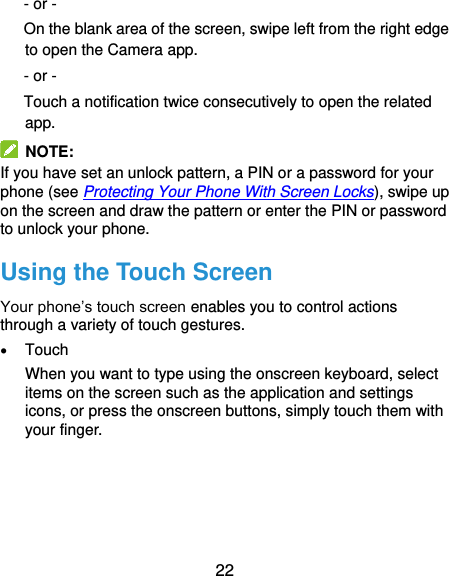  22 - or - On the blank area of the screen, swipe left from the right edge to open the Camera app. - or -   Touch a notification twice consecutively to open the related app.   NOTE: If you have set an unlock pattern, a PIN or a password for your phone (see Protecting Your Phone With Screen Locks), swipe up on the screen and draw the pattern or enter the PIN or password to unlock your phone. Using the Touch Screen Your phone’s touch screen enables you to control actions through a variety of touch gestures.  Touch When you want to type using the onscreen keyboard, select items on the screen such as the application and settings icons, or press the onscreen buttons, simply touch them with your finger. 