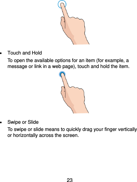  23   Touch and Hold To open the available options for an item (for example, a message or link in a web page), touch and hold the item.   Swipe or Slide To swipe or slide means to quickly drag your finger vertically or horizontally across the screen. 