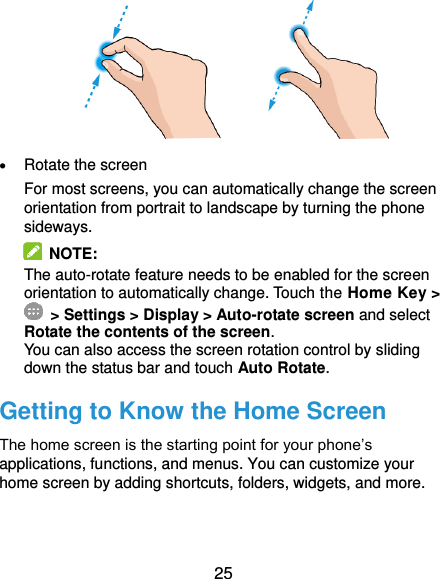  25               Rotate the screen For most screens, you can automatically change the screen orientation from portrait to landscape by turning the phone sideways.  NOTE: The auto-rotate feature needs to be enabled for the screen orientation to automatically change. Touch the Home Key &gt;  &gt; Settings &gt; Display &gt; Auto-rotate screen and select Rotate the contents of the screen. You can also access the screen rotation control by sliding down the status bar and touch Auto Rotate. Getting to Know the Home Screen The home screen is the starting point for your phone’s applications, functions, and menus. You can customize your home screen by adding shortcuts, folders, widgets, and more.     