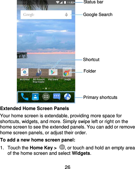  26              Extended Home Screen Panels Your home screen is extendable, providing more space for shortcuts, widgets, and more. Simply swipe left or right on the home screen to see the extended panels. You can add or remove home screen panels, or adjust their order. To add a new home screen panel: 1.  Touch the Home Key &gt;  , or touch and hold an empty area of the home screen and select Widgets. Status bar Primary shortcuts Shortcut Folder Google Search 