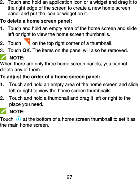  27 2.  Touch and hold an application icon or a widget and drag it to the right edge of the screen to create a new home screen panel and put the icon or widget on it. To delete a home screen panel: 1.  Touch and hold an empty area of the home screen and slide left or right to view the home screen thumbnails. 2.  Touch   on the top right corner of a thumbnail. 3.  Touch OK. The items on the panel will also be removed.  NOTE: When there are only three home screen panels, you cannot delete any of them. To adjust the order of a home screen panel: 1.  Touch and hold an empty area of the home screen and slide left or right to view the home screen thumbnails. 2.  Touch and hold a thumbnail and drag it left or right to the place you need.  NOTE: Touch    at the bottom of a home screen thumbnail to set it as the main home screen.     