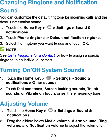  29 Changing Ringtone and Notification Sound You can customize the default ringtone for incoming calls and the default notification sound. 1.  Touch the Home Key &gt;   &gt; Settings &gt; Sound &amp; notifications. 2.  Touch Phone ringtone or Default notification ringtone. 3.  Select the ringtone you want to use and touch OK.   NOTE: See Set a Ringtone for a Contact for how to assign a special ringtone to an individual contact. Turning On/Off System Sounds 1.  Touch the Home Key &gt;   &gt; Settings &gt; Sound &amp; notifications &gt; Other sounds. 2.  Touch Dial pad tones, Screen locking sounds, Touch sounds, or Vibrate on touch, or set the emergency tone. Adjusting Volume 1.  Touch the Home Key &gt;   &gt; Settings &gt; Sound &amp; notifications. 2.  Drag the sliders below Media volume, Alarm volume, Ring volume, and Notification volume to adjust the volume for 