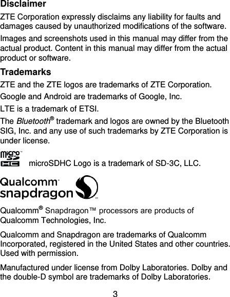  3 Disclaimer ZTE Corporation expressly disclaims any liability for faults and damages caused by unauthorized modifications of the software. Images and screenshots used in this manual may differ from the actual product. Content in this manual may differ from the actual product or software. Trademarks ZTE and the ZTE logos are trademarks of ZTE Corporation. Google and Android are trademarks of Google, Inc. LTE is a trademark of ETSI. The Bluetooth® trademark and logos are owned by the Bluetooth SIG, Inc. and any use of such trademarks by ZTE Corporation is under license.       microSDHC Logo is a trademark of SD-3C, LLC.  Qualcomm® Snapdragon™ processors are products of Qualcomm Technologies, Inc.   Qualcomm and Snapdragon are trademarks of Qualcomm Incorporated, registered in the United States and other countries. Used with permission. Manufactured under license from Dolby Laboratories. Dolby and the double-D symbol are trademarks of Dolby Laboratories. 