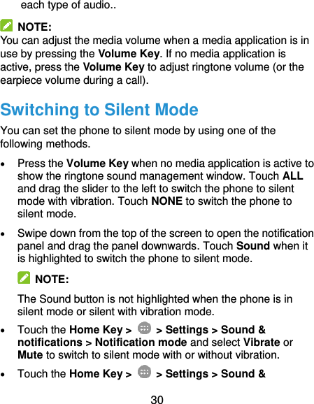  30 each type of audio..   NOTE: You can adjust the media volume when a media application is in use by pressing the Volume Key. If no media application is active, press the Volume Key to adjust ringtone volume (or the earpiece volume during a call).   Switching to Silent Mode You can set the phone to silent mode by using one of the following methods.  Press the Volume Key when no media application is active to show the ringtone sound management window. Touch ALL and drag the slider to the left to switch the phone to silent mode with vibration. Touch NONE to switch the phone to silent mode.  Swipe down from the top of the screen to open the notification panel and drag the panel downwards. Touch Sound when it is highlighted to switch the phone to silent mode.   NOTE: The Sound button is not highlighted when the phone is in silent mode or silent with vibration mode.  Touch the Home Key &gt;   &gt; Settings &gt; Sound &amp; notifications &gt; Notification mode and select Vibrate or Mute to switch to silent mode with or without vibration.  Touch the Home Key &gt;   &gt; Settings &gt; Sound &amp; 