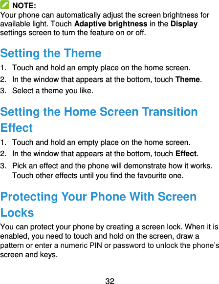  32   NOTE: Your phone can automatically adjust the screen brightness for available light. Touch Adaptive brightness in the Display settings screen to turn the feature on or off. Setting the Theme 1.  Touch and hold an empty place on the home screen. 2.  In the window that appears at the bottom, touch Theme. 3.  Select a theme you like. Setting the Home Screen Transition Effect 1.  Touch and hold an empty place on the home screen. 2.  In the window that appears at the bottom, touch Effect. 3.  Pick an effect and the phone will demonstrate how it works. Touch other effects until you find the favourite one. Protecting Your Phone With Screen Locks You can protect your phone by creating a screen lock. When it is enabled, you need to touch and hold on the screen, draw a pattern or enter a numeric PIN or password to unlock the phone’s screen and keys. 