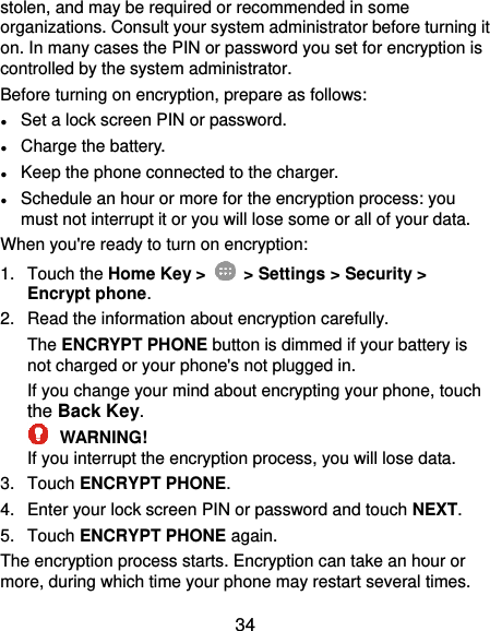  34 stolen, and may be required or recommended in some organizations. Consult your system administrator before turning it on. In many cases the PIN or password you set for encryption is controlled by the system administrator. Before turning on encryption, prepare as follows: ● Set a lock screen PIN or password. ● Charge the battery. ● Keep the phone connected to the charger. ● Schedule an hour or more for the encryption process: you must not interrupt it or you will lose some or all of your data. When you&apos;re ready to turn on encryption: 1.  Touch the Home Key &gt;   &gt; Settings &gt; Security &gt; Encrypt phone. 2.  Read the information about encryption carefully.   The ENCRYPT PHONE button is dimmed if your battery is not charged or your phone&apos;s not plugged in. If you change your mind about encrypting your phone, touch the Back Key.  WARNING! If you interrupt the encryption process, you will lose data. 3.  Touch ENCRYPT PHONE. 4.  Enter your lock screen PIN or password and touch NEXT. 5.  Touch ENCRYPT PHONE again. The encryption process starts. Encryption can take an hour or more, during which time your phone may restart several times. 