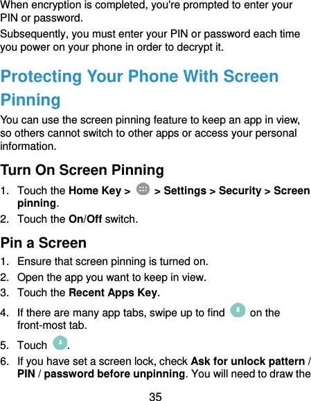  35 When encryption is completed, you&apos;re prompted to enter your PIN or password. Subsequently, you must enter your PIN or password each time you power on your phone in order to decrypt it. Protecting Your Phone With Screen Pinning You can use the screen pinning feature to keep an app in view, so others cannot switch to other apps or access your personal information. Turn On Screen Pinning 1.  Touch the Home Key &gt;   &gt; Settings &gt; Security &gt; Screen pinning. 2.  Touch the On/Off switch. Pin a Screen 1.  Ensure that screen pinning is turned on. 2.  Open the app you want to keep in view. 3.  Touch the Recent Apps Key. 4.  If there are many app tabs, swipe up to find    on the front-most tab. 5.  Touch  . 6.  If you have set a screen lock, check Ask for unlock pattern / PIN / password before unpinning. You will need to draw the 
