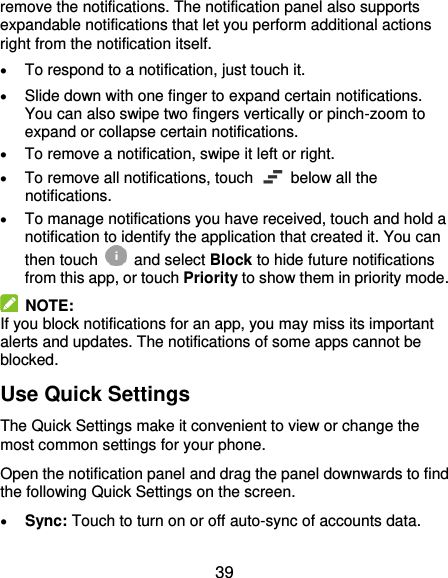  39 remove the notifications. The notification panel also supports expandable notifications that let you perform additional actions right from the notification itself.  To respond to a notification, just touch it.  Slide down with one finger to expand certain notifications. You can also swipe two fingers vertically or pinch-zoom to expand or collapse certain notifications.  To remove a notification, swipe it left or right.  To remove all notifications, touch    below all the notifications.  To manage notifications you have received, touch and hold a notification to identify the application that created it. You can then touch   and select Block to hide future notifications from this app, or touch Priority to show them in priority mode.   NOTE: If you block notifications for an app, you may miss its important alerts and updates. The notifications of some apps cannot be blocked. Use Quick Settings The Quick Settings make it convenient to view or change the most common settings for your phone. Open the notification panel and drag the panel downwards to find the following Quick Settings on the screen.  Sync: Touch to turn on or off auto-sync of accounts data. 
