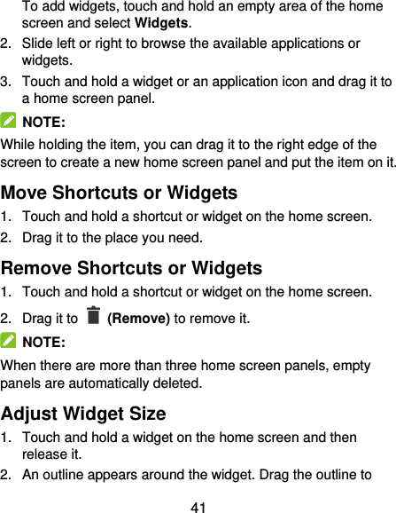  41 To add widgets, touch and hold an empty area of the home screen and select Widgets. 2.  Slide left or right to browse the available applications or widgets. 3.  Touch and hold a widget or an application icon and drag it to a home screen panel.   NOTE: While holding the item, you can drag it to the right edge of the screen to create a new home screen panel and put the item on it. Move Shortcuts or Widgets 1.  Touch and hold a shortcut or widget on the home screen. 2.  Drag it to the place you need. Remove Shortcuts or Widgets 1.  Touch and hold a shortcut or widget on the home screen. 2.  Drag it to   (Remove) to remove it.   NOTE: When there are more than three home screen panels, empty panels are automatically deleted.   Adjust Widget Size 1.  Touch and hold a widget on the home screen and then release it. 2.  An outline appears around the widget. Drag the outline to 