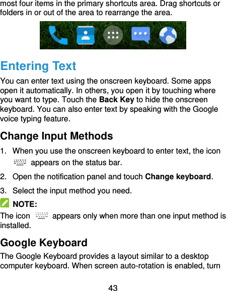  43 most four items in the primary shortcuts area. Drag shortcuts or folders in or out of the area to rearrange the area.  Entering Text You can enter text using the onscreen keyboard. Some apps open it automatically. In others, you open it by touching where you want to type. Touch the Back Key to hide the onscreen keyboard. You can also enter text by speaking with the Google voice typing feature. Change Input Methods 1.  When you use the onscreen keyboard to enter text, the icon   appears on the status bar. 2.  Open the notification panel and touch Change keyboard. 3.  Select the input method you need.   NOTE: The icon    appears only when more than one input method is installed. Google Keyboard The Google Keyboard provides a layout similar to a desktop computer keyboard. When screen auto-rotation is enabled, turn 