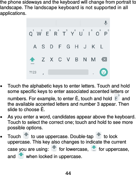 44 the phone sideways and the keyboard will change from portrait to landscape. The landscape keyboard is not supported in all applications.    Touch the alphabetic keys to enter letters. Touch and hold some specific keys to enter associated accented letters or numbers. For example, to enter È, touch and hold    and the available accented letters and number 3 appear. Then slide to choose È.   As you enter a word, candidates appear above the keyboard. Touch to select the correct one; touch and hold to see more possible options.   Touch    to use uppercase. Double-tap    to lock uppercase. This key also changes to indicate the current case you are using:    for lowercase,    for uppercase, and    when locked in uppercase. 