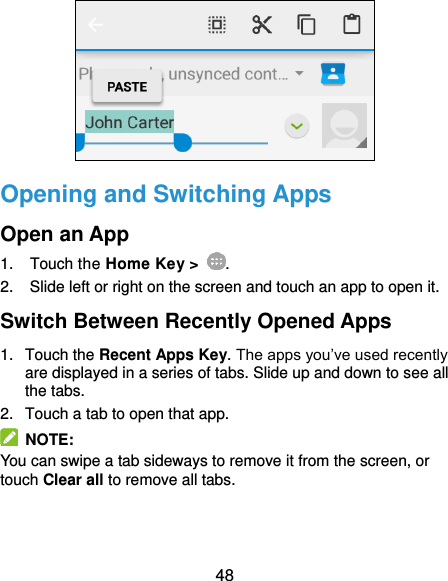  48  Opening and Switching Apps Open an App 1.  Touch the Home Key &gt;  . 2.  Slide left or right on the screen and touch an app to open it. Switch Between Recently Opened Apps 1.  Touch the Recent Apps Key. The apps you’ve used recently are displayed in a series of tabs. Slide up and down to see all the tabs. 2.  Touch a tab to open that app.   NOTE: You can swipe a tab sideways to remove it from the screen, or touch Clear all to remove all tabs. 